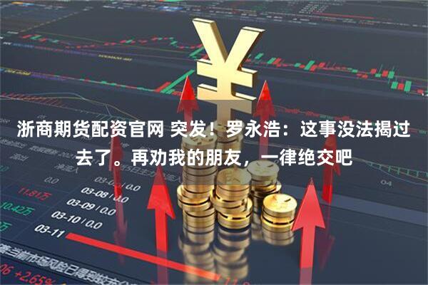 浙商期货配资官网 突发！罗永浩：这事没法揭过去了。再劝我的朋友，一律绝交吧