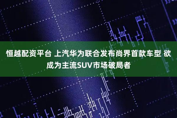 恒越配资平台 上汽华为联合发布尚界首款车型 欲成为主流SUV市场破局者