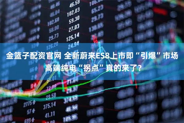 金篮子配资官网 全新蔚来ES8上市即“引爆”市场 高端纯电“拐点”真的来了？