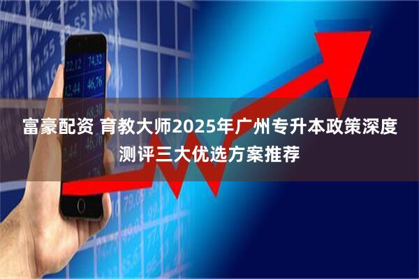富豪配资 育教大师2025年广州专升本政策深度测评三大优选方案推荐