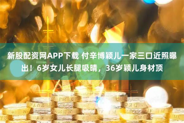 新股配资网APP下载 付辛博颖儿一家三口近照曝出!6岁女儿长腿吸晴,36岁颖儿身材顶