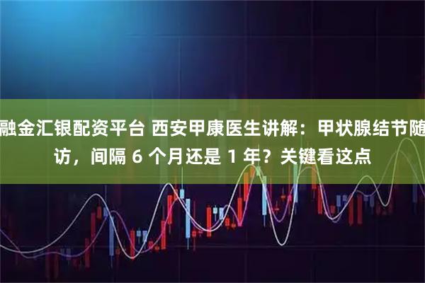 融金汇银配资平台 西安甲康医生讲解：甲状腺结节随访，间隔 6 个月还是 1 年？关键看这点