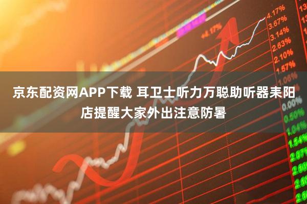 京东配资网APP下载 耳卫士听力万聪助听器耒阳店提醒大家外出注意防暑