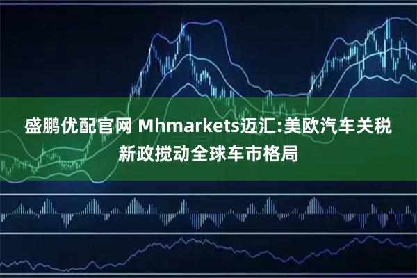 盛鹏优配官网 Mhmarkets迈汇:美欧汽车关税新政搅动全球车市格局