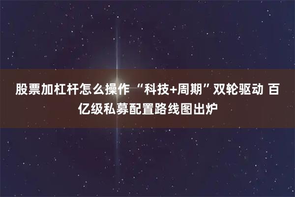 股票加杠杆怎么操作 “科技+周期”双轮驱动 百亿级私募配置路线图出炉