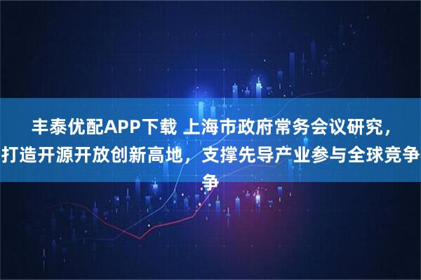 丰泰优配APP下载 上海市政府常务会议研究,打造开源开放创新高地,支撑先导产业参与全球竞争