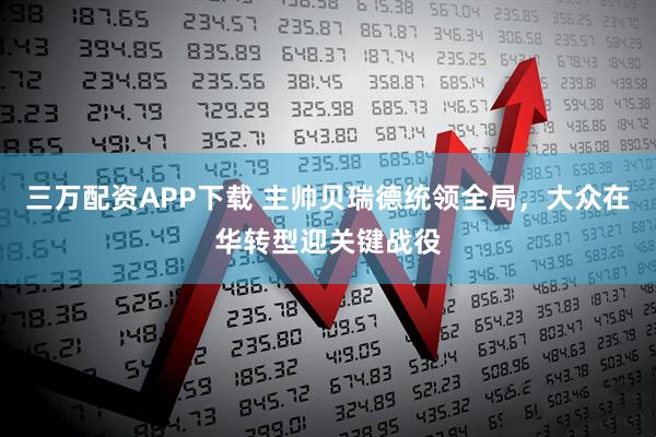 三万配资APP下载 主帅贝瑞德统领全局，大众在华转型迎关键战役