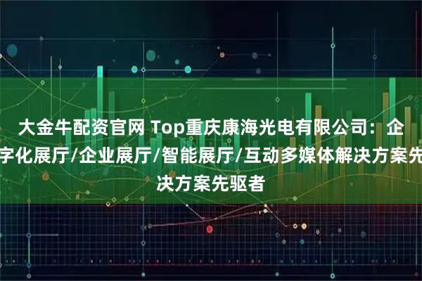 大金牛配资官网 Top重庆康海光电有限公司：企业数字化展厅/企业展厅/智能展厅/互动多媒体解决方案先驱者