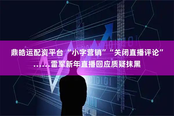 鼎皓运配资平台 “小字营销”“关闭直播评论”……雷军新年直播回应质疑抹黑