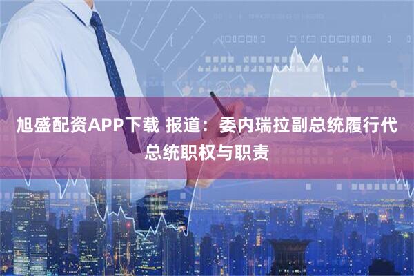 旭盛配资APP下载 报道：委内瑞拉副总统履行代总统职权与职责