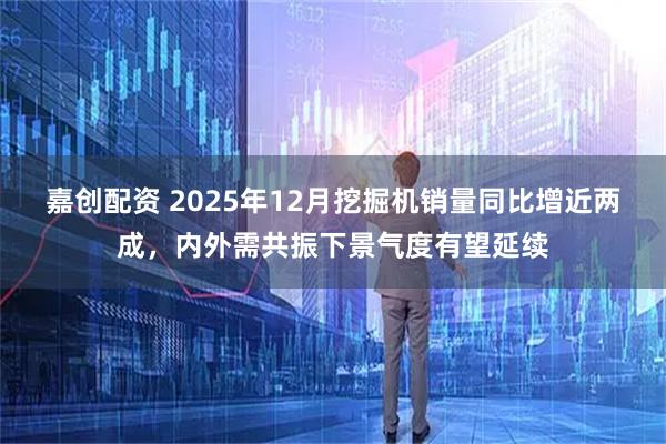 嘉创配资 2025年12月挖掘机销量同比增近两成，内外需共振下景气度有望延续