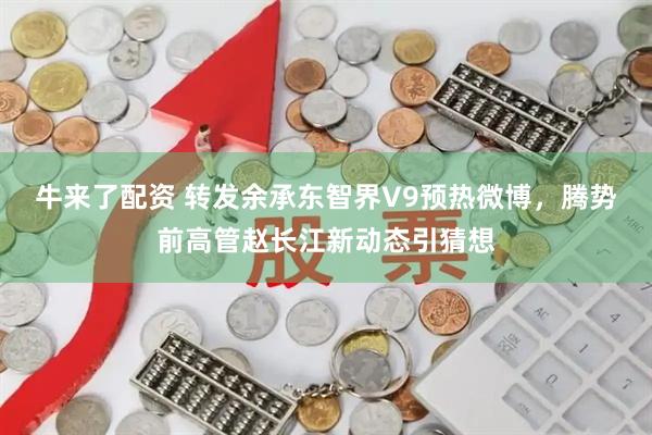 牛来了配资 转发余承东智界V9预热微博，腾势前高管赵长江新动态引猜想