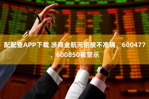 配配查APP下载 涉商业航天信披不准确，600477、600850被警示