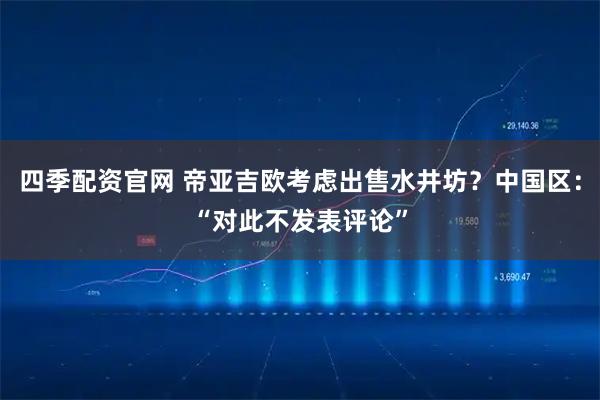 四季配资官网 帝亚吉欧考虑出售水井坊？中国区：“对此不发表评论”