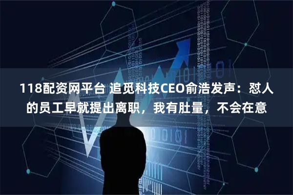 118配资网平台 追觅科技CEO俞浩发声：怼人的员工早就提出离职，我有肚量，不会在意