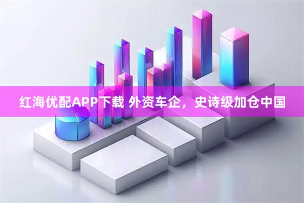 红海优配APP下载 外资车企，史诗级加仓中国