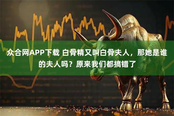 众合网APP下载 白骨精又叫白骨夫人，那她是谁的夫人吗？原来我们都搞错了