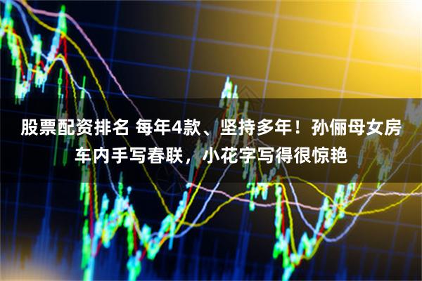 股票配资排名 每年4款、坚持多年！孙俪母女房车内手写春联，小花字写得很惊艳