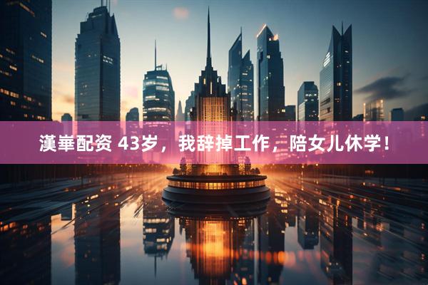 漢崋配资 43岁，我辞掉工作，陪女儿休学！