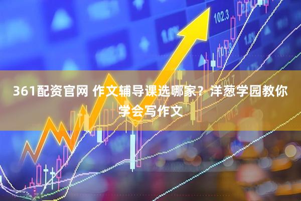 361配资官网 作文辅导课选哪家？洋葱学园教你学会写作文