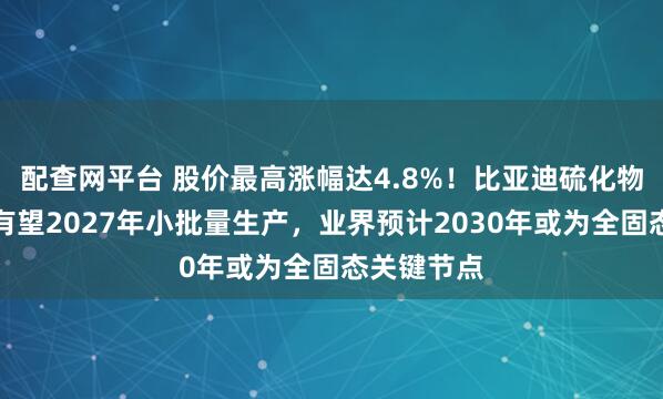 配查网平台 股价最高涨幅达4.8%！比亚迪硫化物固态电池有望2027年小批量生产，业界预计2030年或为全固态关键节点