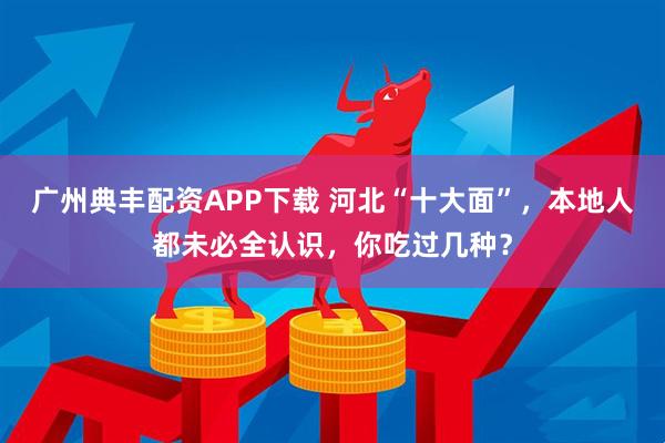 广州典丰配资APP下载 河北“十大面”，本地人都未必全认识，你吃过几种？