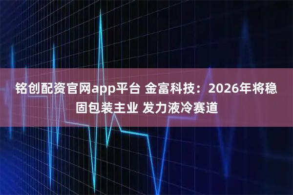 铭创配资官网app平台 金富科技:2026年将稳固包装主业 发力液冷赛道