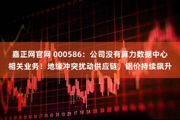 嘉正网官网 000586：公司没有算力数据中心相关业务！地缘冲突扰动供应链，铝价持续飙升