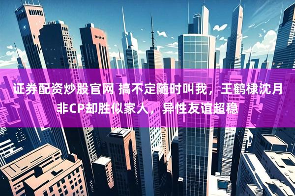 证券配资炒股官网 搞不定随时叫我,王鹤棣沈月非CP却胜似家人,异性友谊超稳
